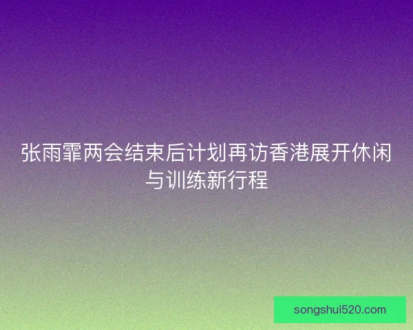 张雨霏两会结束后计划再访香港展开休闲与训练新行程