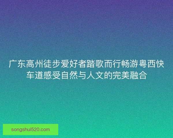 广东高州徒步爱好者踏歌而行畅游粤西快车道感受自然与人文的完美融合